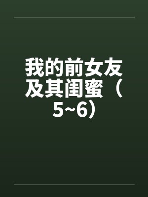 我的前女友及其闺蜜（5~6）